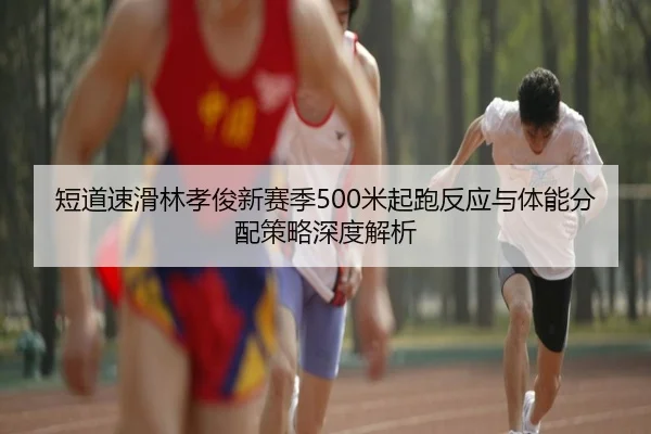 短道速滑林孝俊新赛季500米起跑反应与体能分配策略深度解析